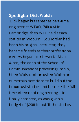 Text Box: Spotlight:  Dick Walsh
 Dick began his career as part-time engineer at WTAO, 740 AM in Cambridge, then WXHR a classical station in Woburn.  Lou Jordan had been his original instructor; they became friends as their professional careers began to intersect.   Stan Alton, the dean of the School of Communications preceding Cronin, hired Walsh.  Alton asked Walsh on numerous occasions to build out the broadcast studios and become the full time director of engineering.  He finally accepted, as was given a budget of $230 to outfit the studios. 
 Having never done anything like this before, Walsh asked RCA, Sylvania and a small video systems company in Connecticut to provide quotations.  This became Walsh’s education on studio design.  He received a similar education regarding studio lighting.
It was Dick who convinced Barry Cronin that the school should have an electronics program, and went to the board for funding.  

